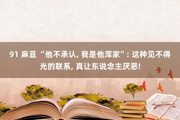 91 麻豆 “他不承认， 我是他浑家”: 这种见不得光的联系， 真让东说念主厌恶!